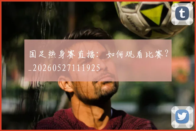 国足热身赛直播：如何观看比赛？_20260527111925