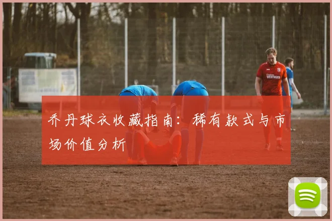 乔丹球衣收藏指南:稀有款式与市场价值分析