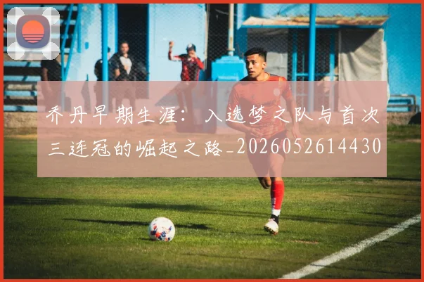 乔丹早期生涯:入选梦之队与首次三连冠的崛起之路_20260526144302