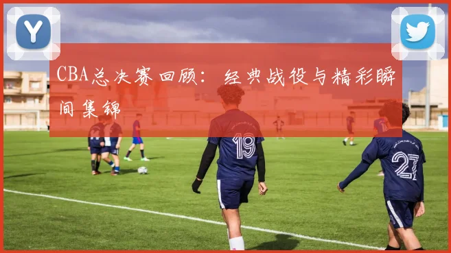 CBA总决赛回顾：经典战役与精彩瞬间集锦