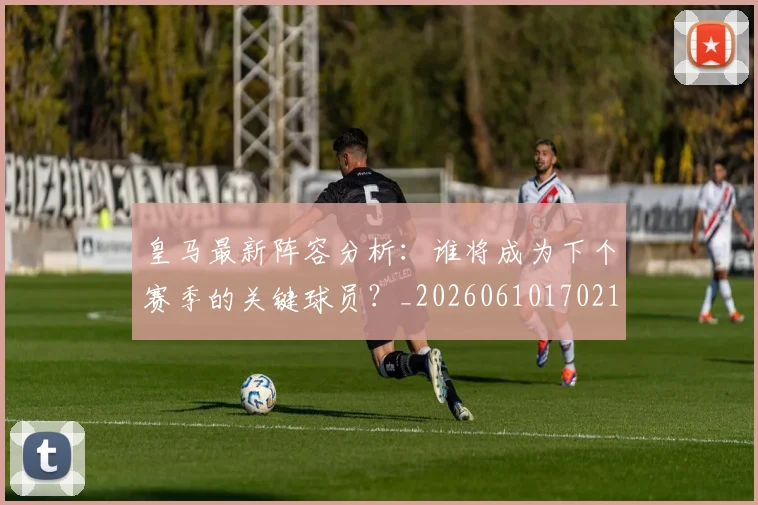皇马最新阵容分析:谁将成为下个赛季的关键球员?_20260610170212