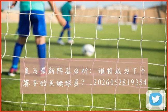 皇马最新阵容分析：谁将成为下个赛季的关键球员？_20260528193540_20260610170213