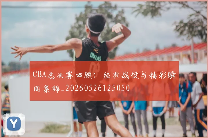 CBA总决赛回顾:经典战役与精彩瞬间集锦_20260526125050