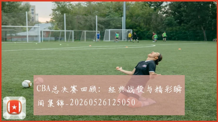 CBA总决赛回顾：经典战役与精彩瞬间集锦_20260526125050