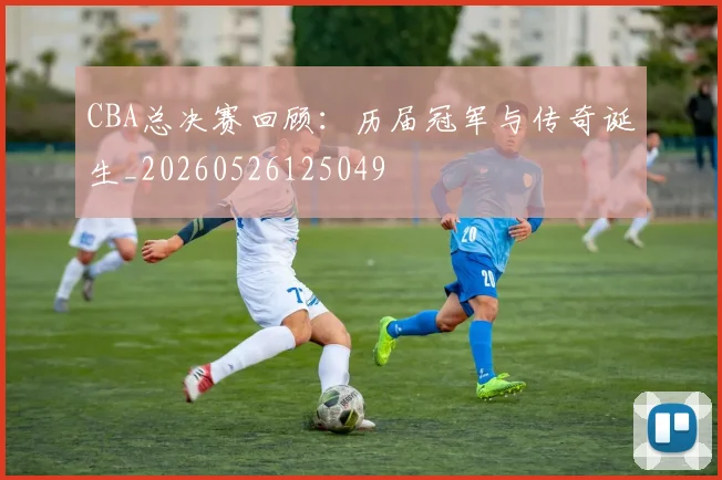 CBA总决赛回顾:历届冠军与传奇诞生_20260526125049