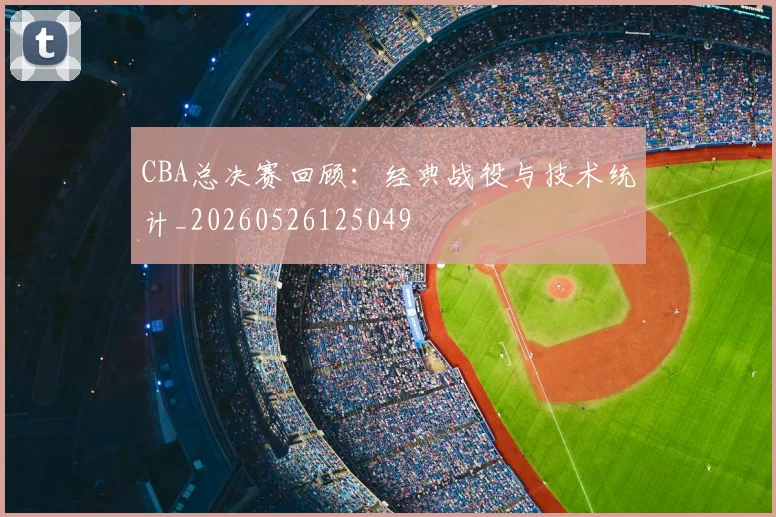 CBA总决赛回顾:经典战役与技术统计_20260526125049