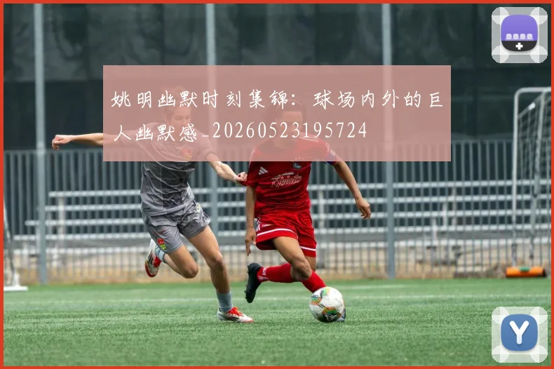 姚明幽默时刻集锦：球场内外的巨人幽默感_20260523195724