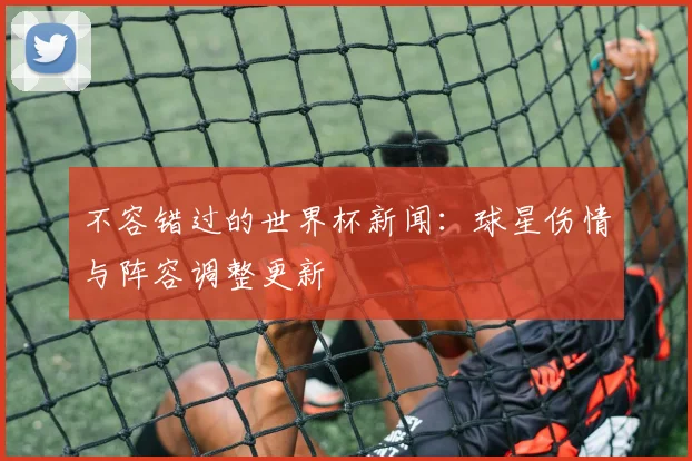 不容错过的世界杯新闻：球星伤情与阵容调整更新