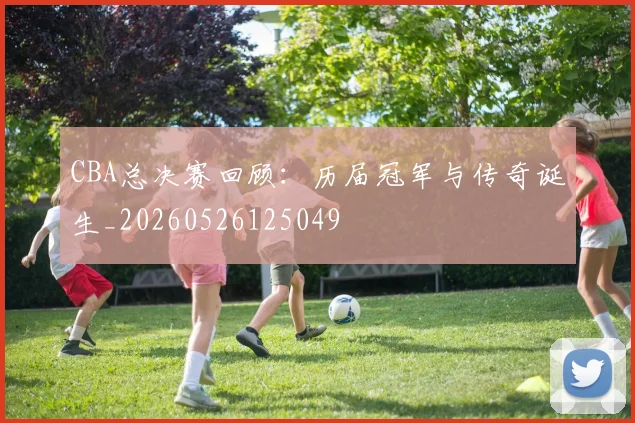 CBA总决赛回顾：历届冠军与传奇诞生_20260526125049